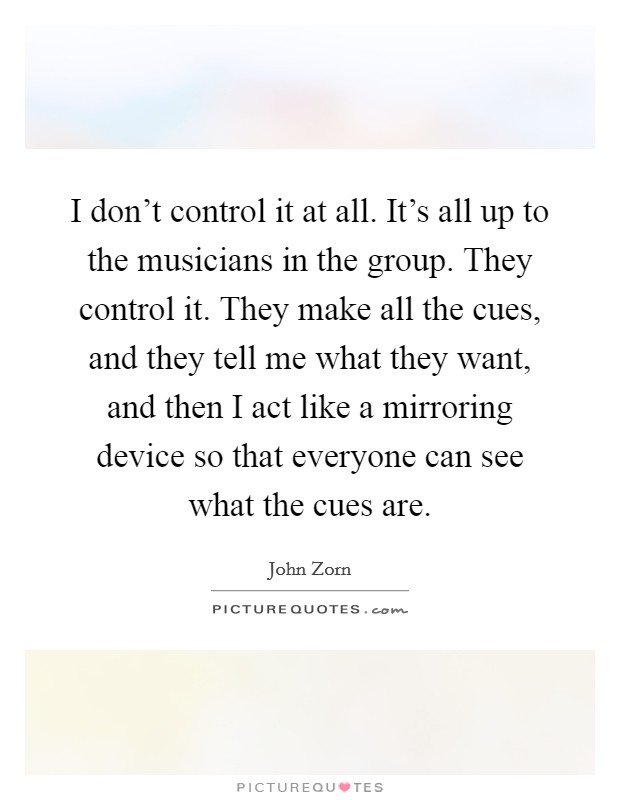 I don't control it at all. It's all up to the musicians in the group. They control it. They make all the cues, and they tell me what they want, and then I act like a mirroring device so that everyone can see what the cues are Picture Quote #1