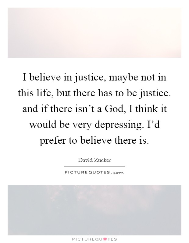 I believe in justice, maybe not in this life, but there has to be justice. and if there isn't a God, I think it would be very depressing. I'd prefer to believe there is Picture Quote #1