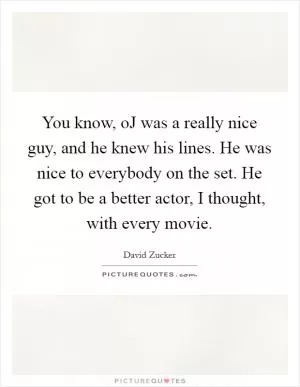 You know, oJ was a really nice guy, and he knew his lines. He was nice to everybody on the set. He got to be a better actor, I thought, with every movie Picture Quote #1