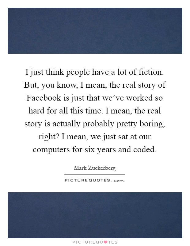 I just think people have a lot of fiction. But, you know, I mean, the real story of Facebook is just that we've worked so hard for all this time. I mean, the real story is actually probably pretty boring, right? I mean, we just sat at our computers for six years and coded Picture Quote #1