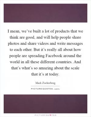 I mean, we’ve built a lot of products that we think are good, and will help people share photos and share videos and write messages to each other. But it’s really all about how people are spreading Facebook around the world in all these different countries. And that’s what’s so amazing about the scale that it’s at today Picture Quote #1