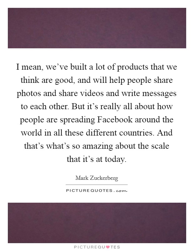 I mean, we've built a lot of products that we think are good, and will help people share photos and share videos and write messages to each other. But it's really all about how people are spreading Facebook around the world in all these different countries. And that's what's so amazing about the scale that it's at today Picture Quote #1