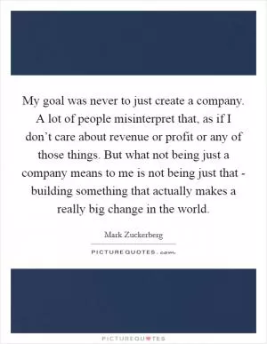 My goal was never to just create a company. A lot of people misinterpret that, as if I don’t care about revenue or profit or any of those things. But what not being just a company means to me is not being just that - building something that actually makes a really big change in the world Picture Quote #1