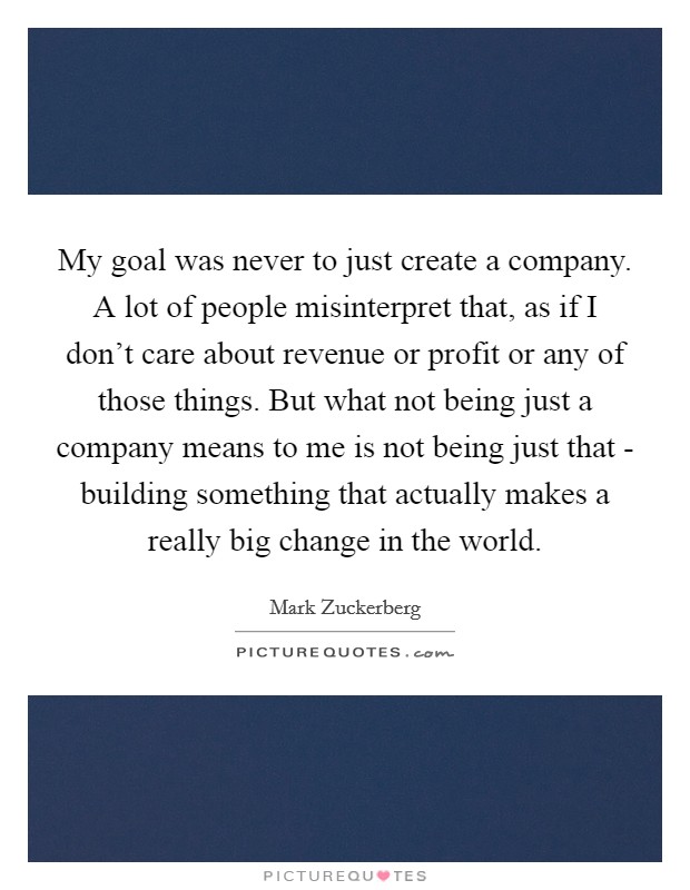 My goal was never to just create a company. A lot of people misinterpret that, as if I don't care about revenue or profit or any of those things. But what not being just a company means to me is not being just that - building something that actually makes a really big change in the world Picture Quote #1