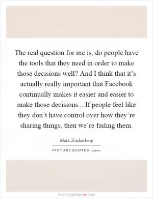 The real question for me is, do people have the tools that they need in order to make those decisions well? And I think that it’s actually really important that Facebook continually makes it easier and easier to make those decisions... If people feel like they don’t have control over how they’re sharing things, then we’re failing them Picture Quote #1