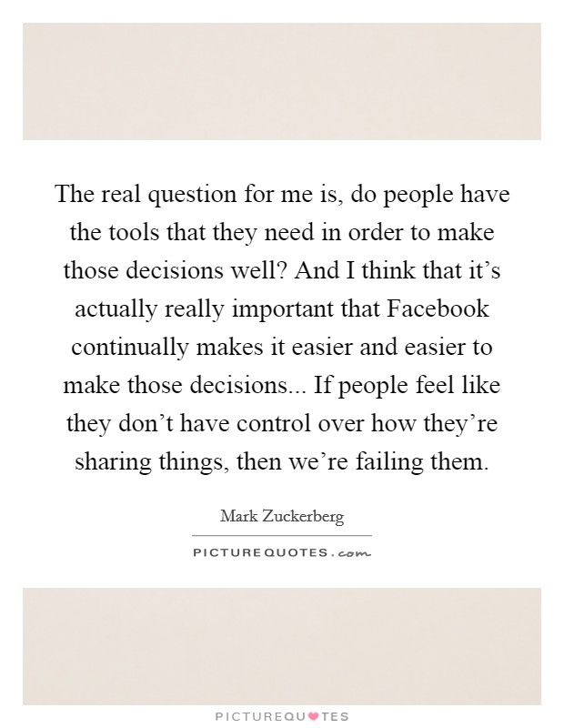 The real question for me is, do people have the tools that they need in order to make those decisions well? And I think that it's actually really important that Facebook continually makes it easier and easier to make those decisions... If people feel like they don't have control over how they're sharing things, then we're failing them Picture Quote #1