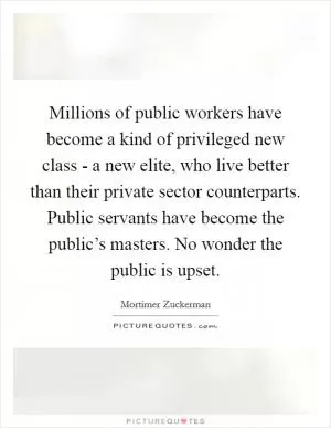 Millions of public workers have become a kind of privileged new class - a new elite, who live better than their private sector counterparts. Public servants have become the public’s masters. No wonder the public is upset Picture Quote #1