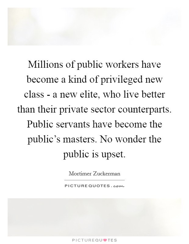Millions of public workers have become a kind of privileged new class - a new elite, who live better than their private sector counterparts. Public servants have become the public's masters. No wonder the public is upset Picture Quote #1