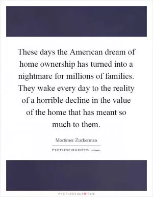 These days the American dream of home ownership has turned into a nightmare for millions of families. They wake every day to the reality of a horrible decline in the value of the home that has meant so much to them Picture Quote #1