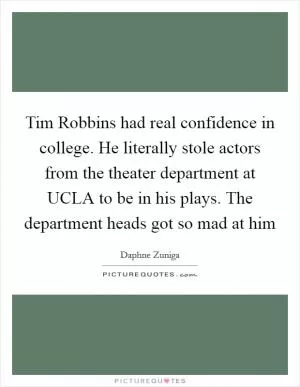 Tim Robbins had real confidence in college. He literally stole actors from the theater department at UCLA to be in his plays. The department heads got so mad at him Picture Quote #1