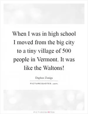 When I was in high school I moved from the big city to a tiny village of 500 people in Vermont. It was like the Waltons! Picture Quote #1