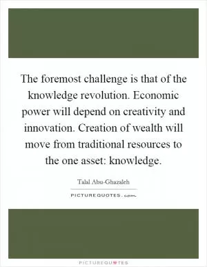 The foremost challenge is that of the knowledge revolution. Economic power will depend on creativity and innovation. Creation of wealth will move from traditional resources to the one asset: knowledge Picture Quote #1