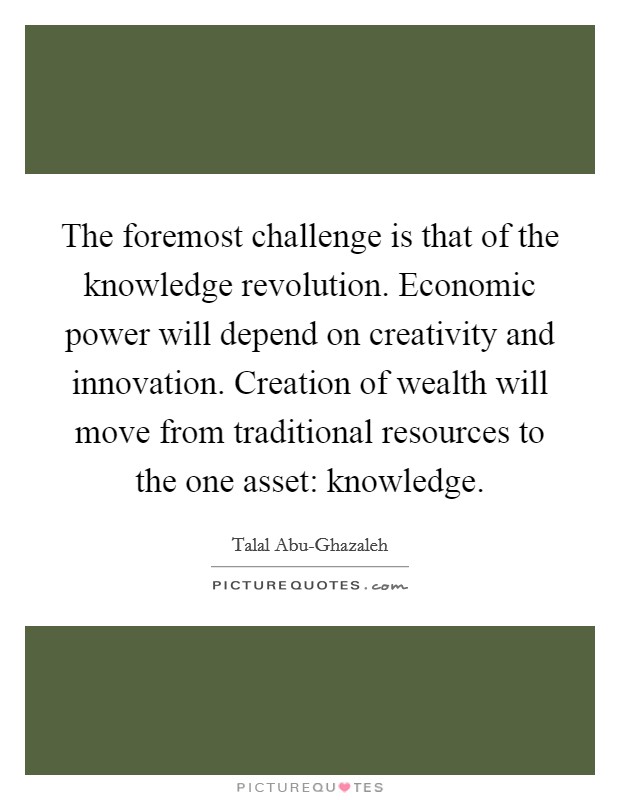 The foremost challenge is that of the knowledge revolution. Economic power will depend on creativity and innovation. Creation of wealth will move from traditional resources to the one asset: knowledge Picture Quote #1