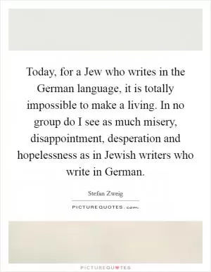 Today, for a Jew who writes in the German language, it is totally impossible to make a living. In no group do I see as much misery, disappointment, desperation and hopelessness as in Jewish writers who write in German Picture Quote #1