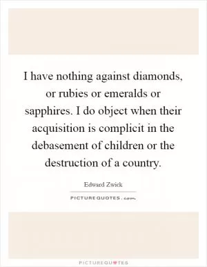 I have nothing against diamonds, or rubies or emeralds or sapphires. I do object when their acquisition is complicit in the debasement of children or the destruction of a country Picture Quote #1