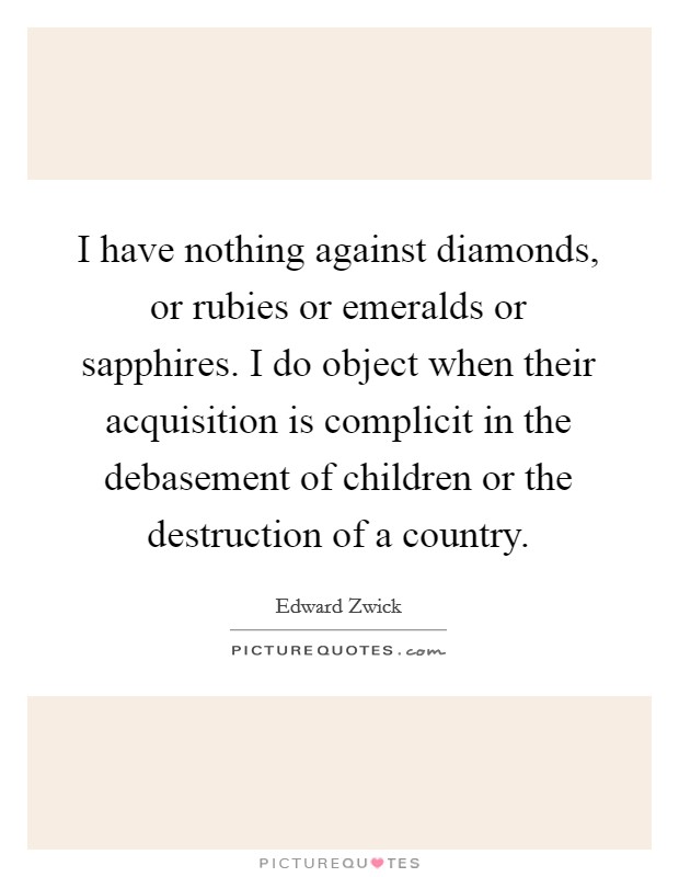 I have nothing against diamonds, or rubies or emeralds or sapphires. I do object when their acquisition is complicit in the debasement of children or the destruction of a country Picture Quote #1