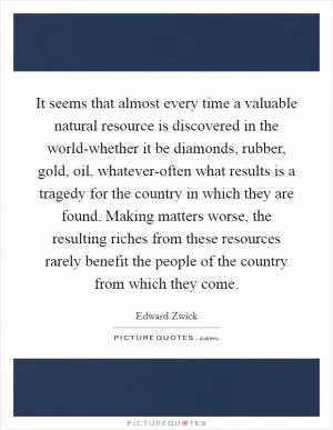It seems that almost every time a valuable natural resource is discovered in the world-whether it be diamonds, rubber, gold, oil, whatever-often what results is a tragedy for the country in which they are found. Making matters worse, the resulting riches from these resources rarely benefit the people of the country from which they come Picture Quote #1