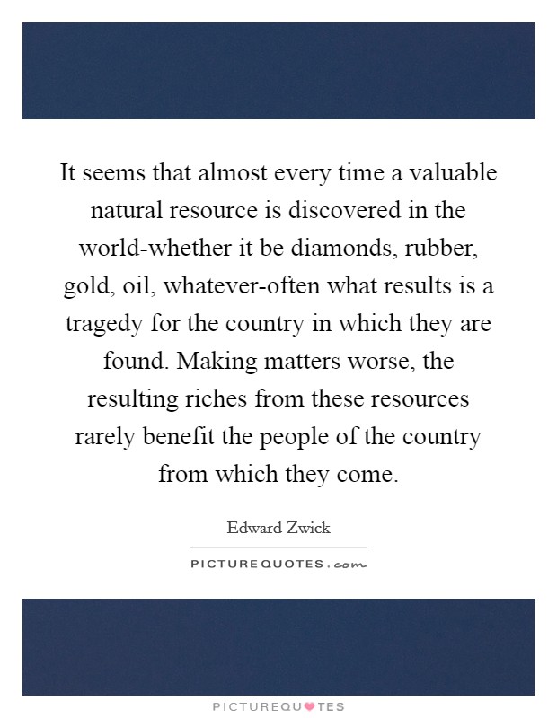 It seems that almost every time a valuable natural resource is discovered in the world-whether it be diamonds, rubber, gold, oil, whatever-often what results is a tragedy for the country in which they are found. Making matters worse, the resulting riches from these resources rarely benefit the people of the country from which they come Picture Quote #1