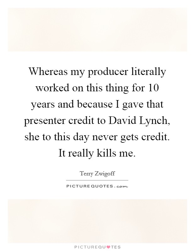 Whereas my producer literally worked on this thing for 10 years and because I gave that presenter credit to David Lynch, she to this day never gets credit. It really kills me Picture Quote #1
