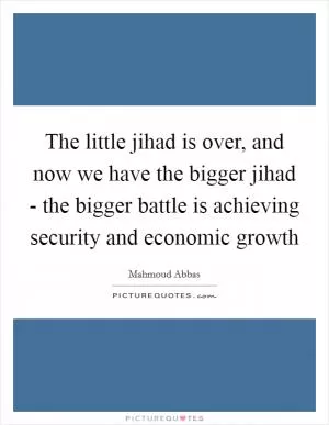 The little jihad is over, and now we have the bigger jihad - the bigger battle is achieving security and economic growth Picture Quote #1