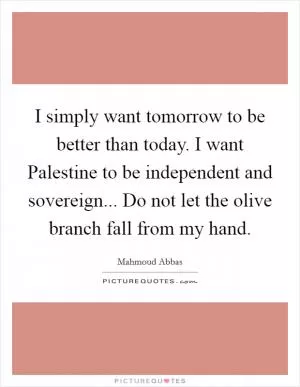 I simply want tomorrow to be better than today. I want Palestine to be independent and sovereign... Do not let the olive branch fall from my hand Picture Quote #1