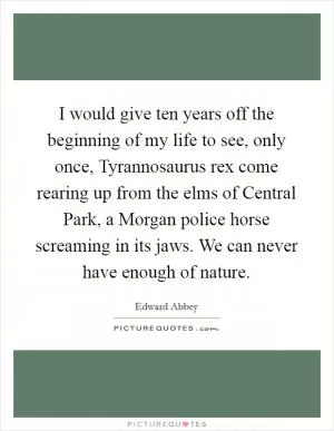 I would give ten years off the beginning of my life to see, only once, Tyrannosaurus rex come rearing up from the elms of Central Park, a Morgan police horse screaming in its jaws. We can never have enough of nature Picture Quote #1