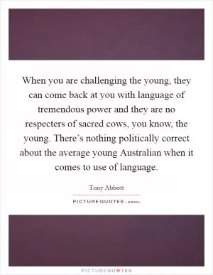 When you are challenging the young, they can come back at you with language of tremendous power and they are no respecters of sacred cows, you know, the young. There’s nothing politically correct about the average young Australian when it comes to use of language Picture Quote #1