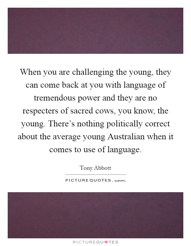 When you are challenging the young, they can come back at you with language of tremendous power and they are no respecters of sacred cows, you know, the young. There's nothing politically correct about the average young Australian when it comes to use of language Picture Quote #1