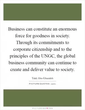 Business can constitute an enormous force for goodness in society. Through its commitments to corporate citizenship and to the principles of the UNGC, the global business community can continue to create and deliver value to society Picture Quote #1