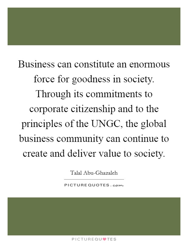 Business can constitute an enormous force for goodness in society. Through its commitments to corporate citizenship and to the principles of the UNGC, the global business community can continue to create and deliver value to society Picture Quote #1