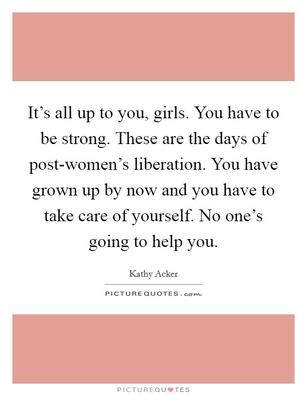 It's all up to you, girls. You have to be strong. These are the days of post-women's liberation. You have grown up by now and you have to take care of yourself. No one's going to help you Picture Quote #1