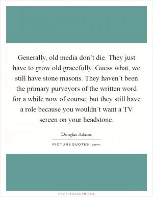 Generally, old media don’t die. They just have to grow old gracefully. Guess what, we still have stone masons. They haven’t been the primary purveyors of the written word for a while now of course, but they still have a role because you wouldn’t want a TV screen on your headstone Picture Quote #1