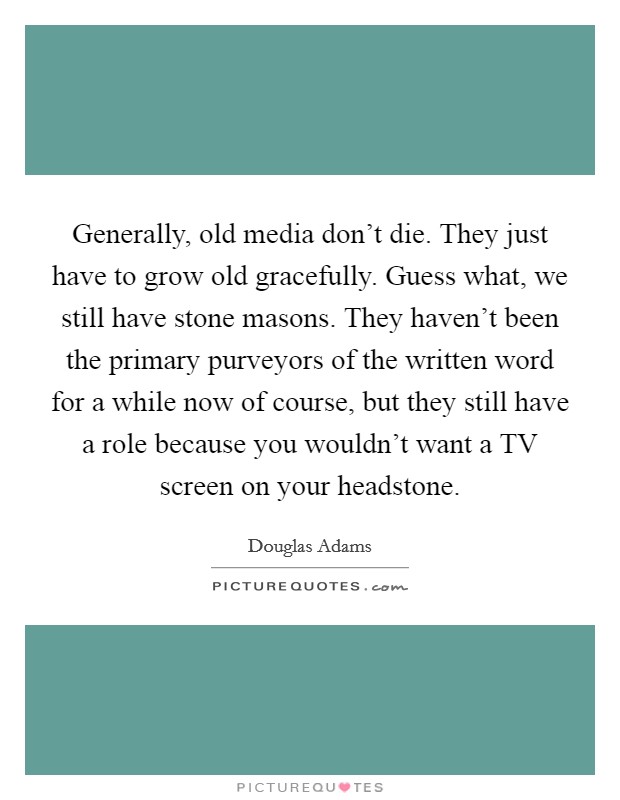 Generally, old media don't die. They just have to grow old gracefully. Guess what, we still have stone masons. They haven't been the primary purveyors of the written word for a while now of course, but they still have a role because you wouldn't want a TV screen on your headstone Picture Quote #1