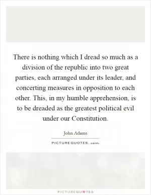 There is nothing which I dread so much as a division of the republic into two great parties, each arranged under its leader, and concerting measures in opposition to each other. This, in my humble apprehension, is to be dreaded as the greatest political evil under our Constitution Picture Quote #1