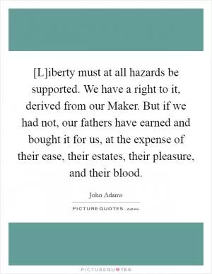 [L]iberty must at all hazards be supported. We have a right to it, derived from our Maker. But if we had not, our fathers have earned and bought it for us, at the expense of their ease, their estates, their pleasure, and their blood Picture Quote #1