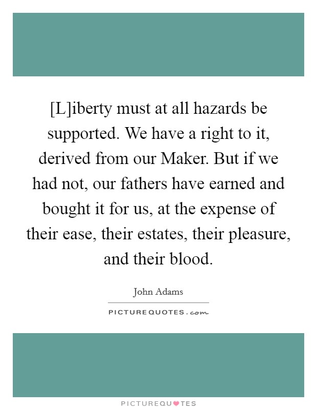 [L]iberty must at all hazards be supported. We have a right to it, derived from our Maker. But if we had not, our fathers have earned and bought it for us, at the expense of their ease, their estates, their pleasure, and their blood Picture Quote #1