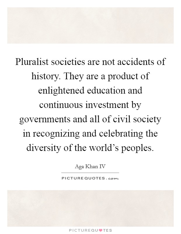 Pluralist societies are not accidents of history. They are a product of enlightened education and continuous investment by governments and all of civil society in recognizing and celebrating the diversity of the world's peoples Picture Quote #1