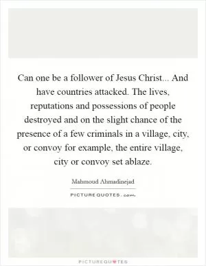 Can one be a follower of Jesus Christ... And have countries attacked. The lives, reputations and possessions of people destroyed and on the slight chance of the presence of a few criminals in a village, city, or convoy for example, the entire village, city or convoy set ablaze Picture Quote #1