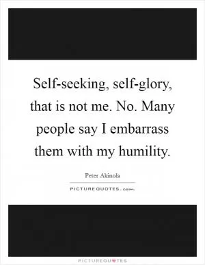 Self-seeking, self-glory, that is not me. No. Many people say I embarrass them with my humility Picture Quote #1