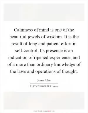 Calmness of mind is one of the beautiful jewels of wisdom. It is the result of long and patient effort in self-control. Its presence is an indication of ripened experience, and of a more than ordinary knowledge of the laws and operations of thought Picture Quote #1