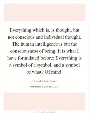 Everything which is, is thought, but not conscious and individual thought. The human intelligence is but the consciousness of being. It is what I have formulated before: Everything is a symbol of a symbol, and a symbol of what? Of mind Picture Quote #1