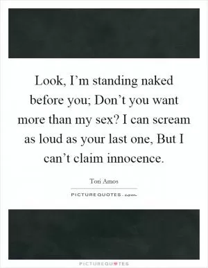 Look, I’m standing naked before you; Don’t you want more than my sex? I can scream as loud as your last one, But I can’t claim innocence Picture Quote #1