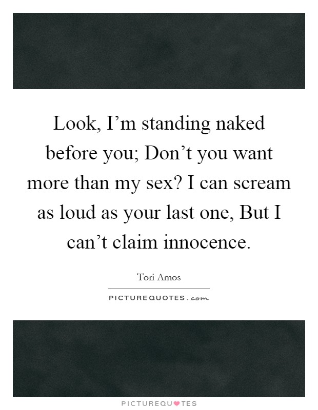 Look, I'm standing naked before you; Don't you want more than my sex? I can scream as loud as your last one, But I can't claim innocence Picture Quote #1