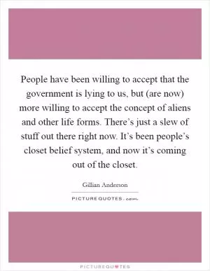 People have been willing to accept that the government is lying to us, but (are now) more willing to accept the concept of aliens and other life forms. There’s just a slew of stuff out there right now. It’s been people’s closet belief system, and now it’s coming out of the closet Picture Quote #1