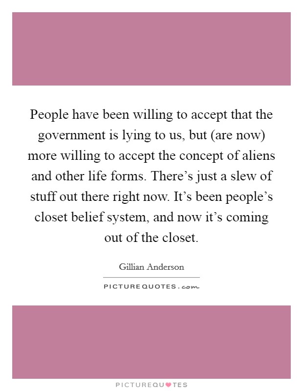 People have been willing to accept that the government is lying to us, but (are now) more willing to accept the concept of aliens and other life forms. There's just a slew of stuff out there right now. It's been people's closet belief system, and now it's coming out of the closet Picture Quote #1