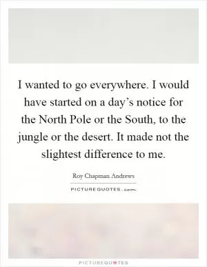 I wanted to go everywhere. I would have started on a day’s notice for the North Pole or the South, to the jungle or the desert. It made not the slightest difference to me Picture Quote #1