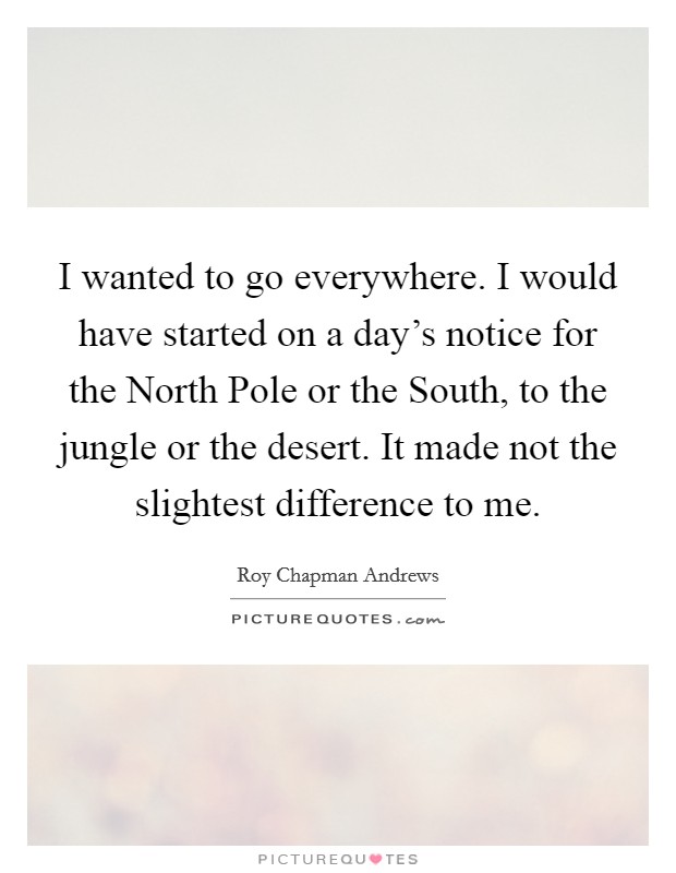 I wanted to go everywhere. I would have started on a day's notice for the North Pole or the South, to the jungle or the desert. It made not the slightest difference to me Picture Quote #1