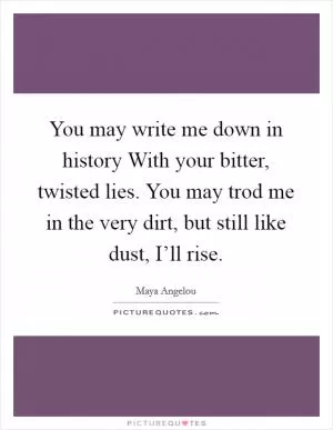 You may write me down in history With your bitter, twisted lies. You may trod me in the very dirt, but still like dust, I’ll rise Picture Quote #1