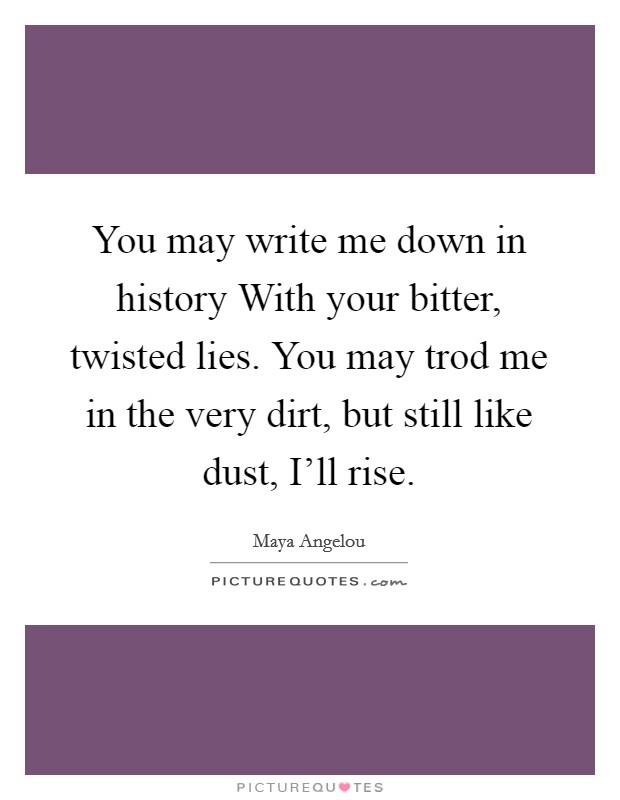 You may write me down in history With your bitter, twisted lies. You may trod me in the very dirt, but still like dust, I'll rise Picture Quote #1