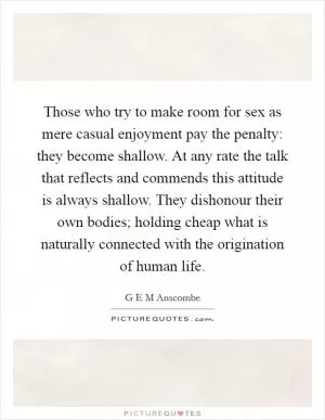 Those who try to make room for sex as mere casual enjoyment pay the penalty: they become shallow. At any rate the talk that reflects and commends this attitude is always shallow. They dishonour their own bodies; holding cheap what is naturally connected with the origination of human life Picture Quote #1